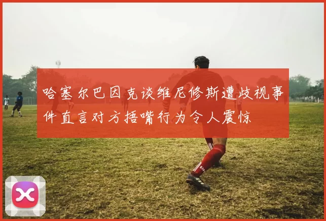 哈塞尔巴因克谈维尼修斯遭歧视事件直言对方捂嘴行为令人震惊