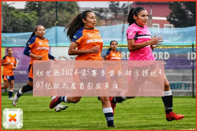 切尔西2024-25赛季俱乐部亏损达407亿欧元居首引发关注