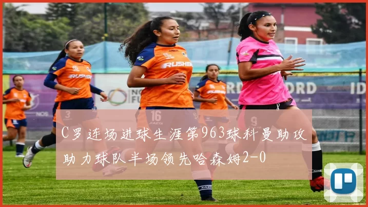 C罗连场进球生涯第963球科曼助攻助力球队半场领先哈森姆2-0