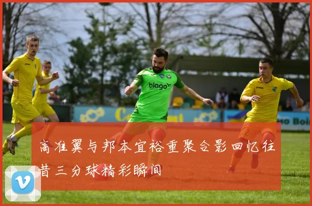 高准翼与邦本宜裕重聚合影回忆往昔三分球精彩瞬间