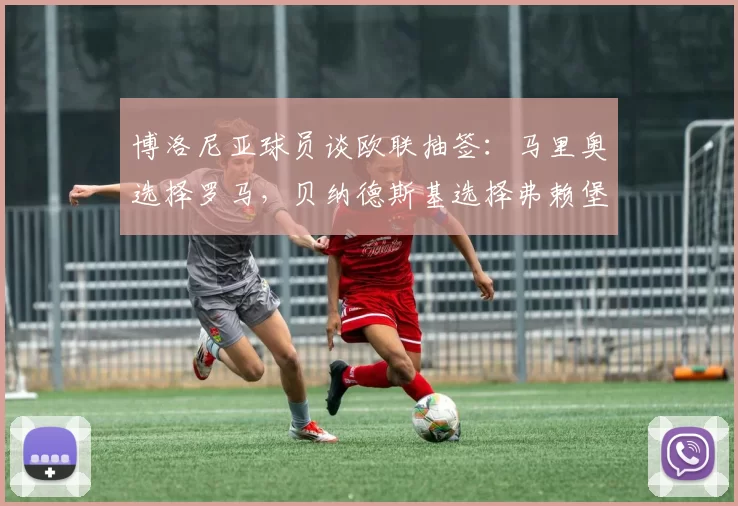 博洛尼亚球员谈欧联抽签：马里奥选择罗马，贝纳德斯基选择弗赖堡