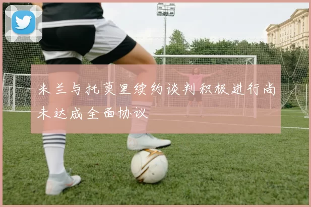 米兰与托莫里续约谈判积极进行尚未达成全面协议