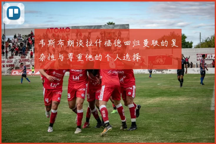 韦斯布朗谈拉什福德回归曼联的复杂性与尊重他的个人选择