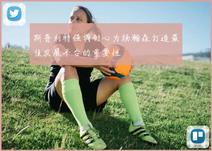 斯普利特强调耐心为杨瀚森打造最佳发展平台的重要性