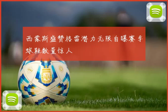 西蒙斯盛赞格雷潜力无限自曝赛季球鞋数量惊人