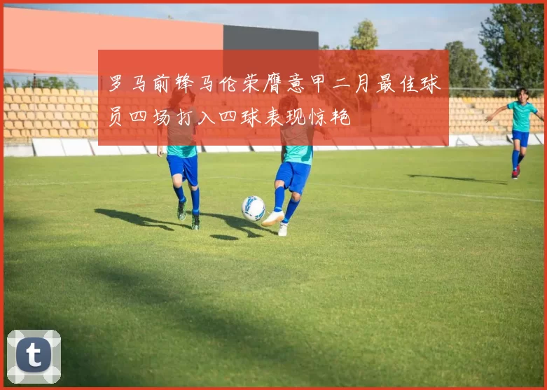 罗马前锋马伦荣膺意甲二月最佳球员四场打入四球表现惊艳