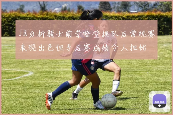 JR分析骑士前景哈登换队后常规赛表现出色但季后赛成绩令人担忧