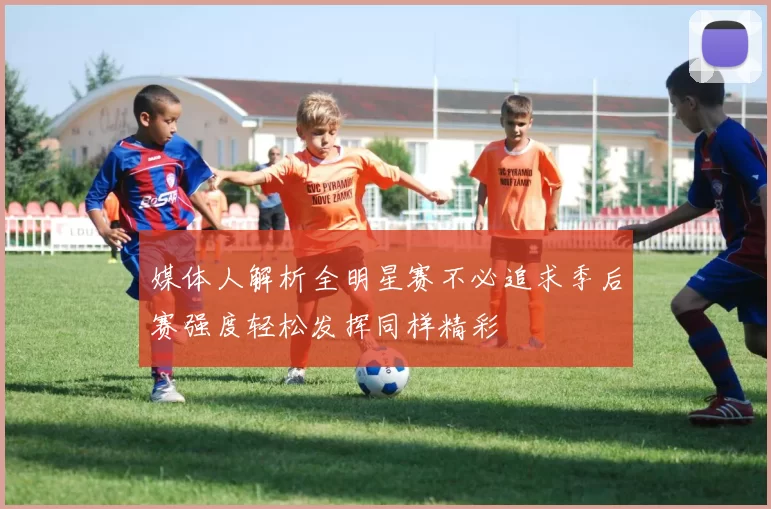 媒体人解析全明星赛不必追求季后赛强度轻松发挥同样精彩