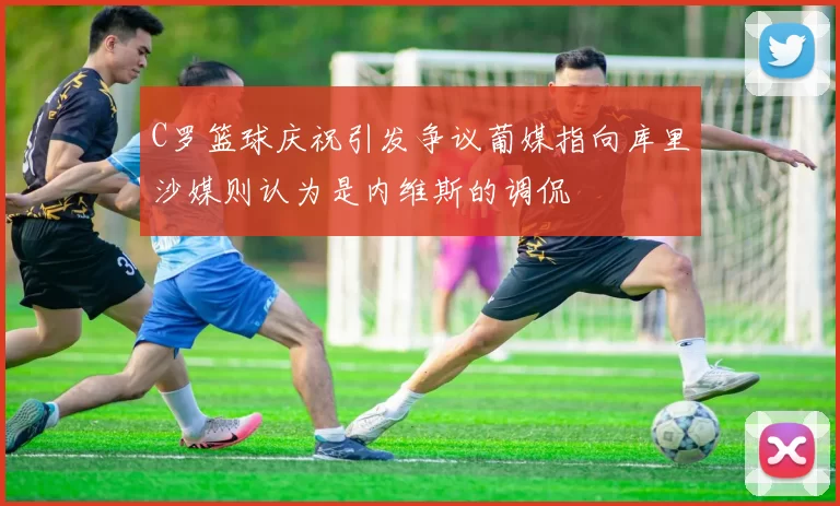 C罗篮球庆祝引发争议葡媒指向库里沙媒则认为是内维斯的调侃