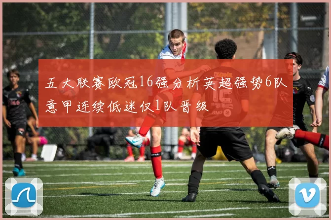 五大联赛欧冠16强分析英超强势6队意甲连续低迷仅1队晋级