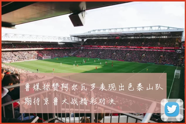 鲁媒称赞阿尔瓦罗表现出色泰山队期待京鲁大战精彩对决