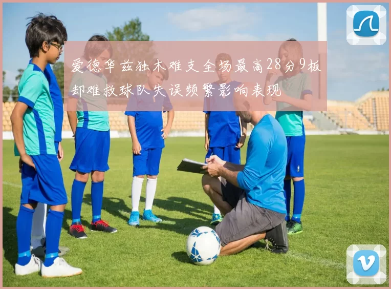 爱德华兹独木难支全场最高28分9板却难救球队失误频繁影响表现