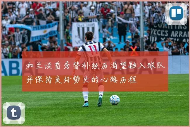 加兰谈首秀替补经历渴望融入球队并保持良好势头的心路历程