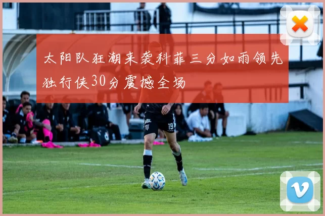 太阳队狂潮来袭科菲三分如雨领先独行侠30分震撼全场