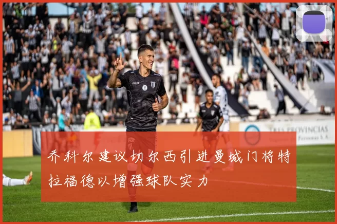 乔科尔建议切尔西引进曼城门将特拉福德以增强球队实力