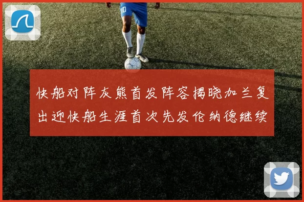 快船对阵灰熊首发阵容揭晓加兰复出迎快船生涯首次先发伦纳德继续出战