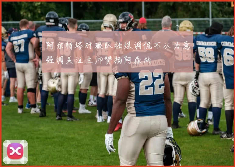 阿尔特塔对狼队社媒调侃不以为意强调关注主帅赞扬阿森纳