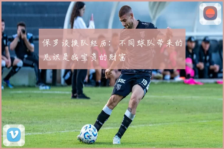 保罗谈换队经历：不同球队带来的见识是我宝贵的财富