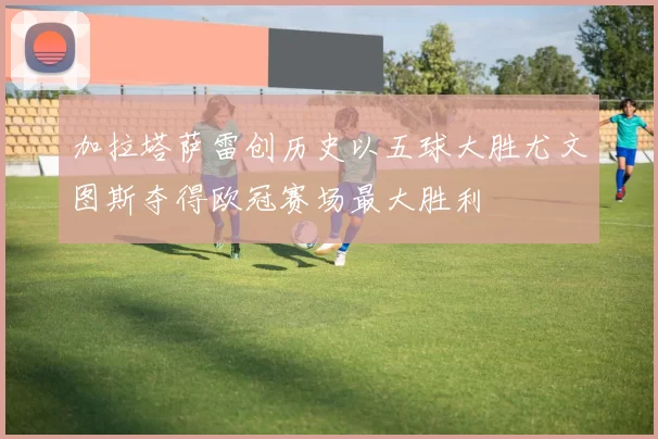 加拉塔萨雷创历史以五球大胜尤文图斯夺得欧冠赛场最大胜利