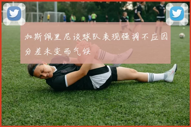 加斯佩里尼谈球队表现强调不应因分差未变而气馁