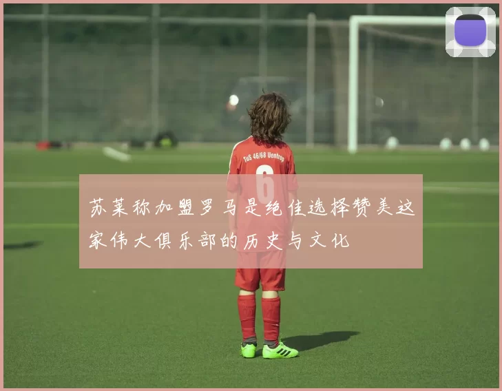 苏莱称加盟罗马是绝佳选择赞美这家伟大俱乐部的历史与文化