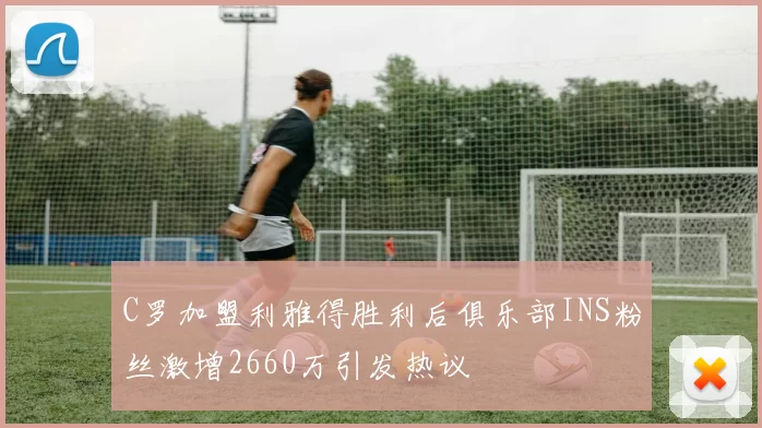 C罗加盟利雅得胜利后俱乐部INS粉丝激增2660万引发热议